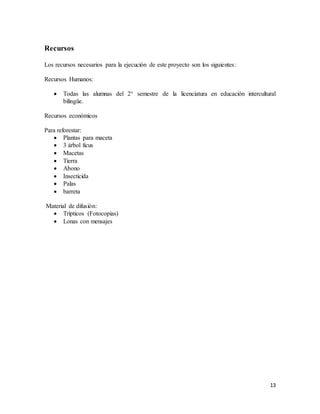 13
Recursos
Los recursos necesarios para la ejecución de este proyecto son los siguientes:
Recursos Humanos:
 Todas las alumnas del 2° semestre de la licenciatura en educación intercultural
bilingüe.
Recursos económicos
Para reforestar:
 Plantas para maceta
 3 árbol ficus
 Macetas
 Tierra
 Abono
 Insecticida
 Palas
 barreta
Material de difusión:
 Trípticos (Fotocopias)
 Lonas con mensajes
 