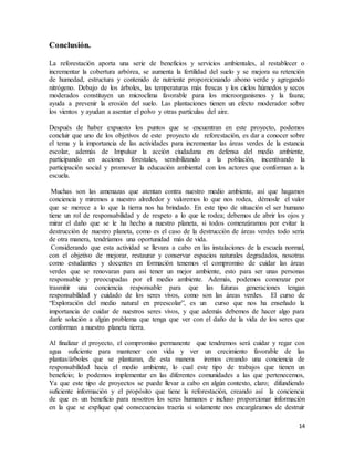 14
Conclusión.
La reforestación aporta una serie de beneficios y servicios ambientales, al restablecer o
incrementar la cobertura arbórea, se aumenta la fertilidad del suelo y se mejora su retención
de humedad, estructura y contenido de nutriente proporcionando abono verde y agregando
nitrógeno. Debajo de los árboles, las temperaturas más frescas y los ciclos húmedos y secos
moderados constituyen un microclima favorable para los microorganismos y la fauna;
ayuda a prevenir la erosión del suelo. Las plantaciones tienen un efecto moderador sobre
los vientos y ayudan a asentar el polvo y otras partículas del aire.
Después de haber expuesto los puntos que se encuentran en este proyecto, podemos
concluir que uno de los objetivos de este proyecto de reforestación, es dar a conocer sobre
el tema y la importancia de las actividades para incrementar las áreas verdes de la estancia
escolar, además de Impulsar la acción ciudadana en defensa del medio ambiente,
participando en acciones forestales, sensibilizando a la población, incentivando la
participación social y promover la educación ambiental con los actores que conforman a la
escuela.
Muchas son las amenazas que atentan contra nuestro medio ambiente, así que hagamos
conciencia y miremos a nuestro alrededor y valoremos lo que nos rodea, démosle el valor
que se merece a lo que la tierra nos ha brindado. En este tipo de situación el ser humano
tiene un rol de responsabilidad y de respeto a lo que le rodea; debemos de abrir los ojos y
mirar el daño que se le ha hecho a nuestro planeta, si todos comenzáramos por evitar la
destrucción de nuestro planeta, como es el caso de la destrucción de áreas verdes todo seria
de otra manera, tendríamos una oportunidad más de vida.
Considerando que esta actividad se llevara a cabo en las instalaciones de la escuela normal,
con el objetivo de mejorar, restaurar y conservar espacios naturales degradados, nosotras
como estudiantes y docentes en formación tenemos el compromiso de cuidar las áreas
verdes que se renovaran para así tener un mejor ambiente, esto para ser unas personas
responsable y preocupadas por el medio ambiente. Además, podemos comenzar por
trasmitir una conciencia responsable para que las futuras generaciones tengan
responsabilidad y cuidado de los seres vivos, como son las áreas verdes. El curso de
“Exploración del medio natural en preescolar”, es un curso que nos ha enseñado la
importancia de cuidar de nuestros seres vivos, y que además debemos de hacer algo para
darle solución a algún problema que tenga que ver con el daño de la vida de los seres que
conforman a nuestro planeta tierra.
Al finalizar el proyecto, el compromiso permanente que tendremos será cuidar y regar con
agua suficiente para mantener con vida y ver un crecimiento favorable de las
plantas/árboles que se plantaran, de esta manera iremos creando una conciencia de
responsabilidad hacia el medio ambiente, lo cual este tipo de trabajos que tienen un
beneficio; lo podemos implementar en las diferentes comunidades a las que pertenecemos,
Ya que este tipo de proyectos se puede llevar a cabo en algún contexto, claro; difundiendo
suficiente información y el propósito que tiene la reforestación, creando así la conciencia
de que es un beneficio para nosotros los seres humanos e incluso proporcionar información
en la que se explique qué consecuencias traería si solamente nos encargáramos de destruir
 