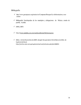 16
Bibliografía
 http://www.greenpeace.org/mexico/es/Campanas/Bosques/La-deforestacion-y-sus-
causas
 Bibliografía: Enciclopedias de los municipios y delegaciones de México, estado de
puebla, Acatlán.
 (MAG, 2007)
 http://www.nutridia.com.mx/medioambiente/Reforestacion.
 MAG, J. (15 de Noviembre de 2007). Google.Recuperadoel 10 de Marzo de 2013, de
SuplementoRural:
http://archivo.abc.com.py/suplementos/rural/articulos.php?pid=468351
 