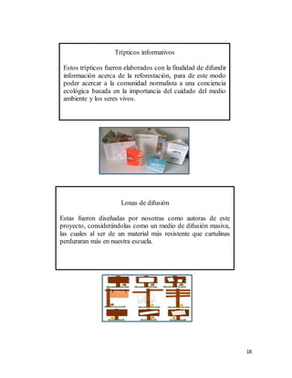 18
Trípticos informativos
Estos trípticos fueron elaborados con la finalidad de difundir
información acerca de la reforestación, para de este modo
poder acercar a la comunidad normalista a una conciencia
ecológica basada en la importancia del cuidado del medio
ambiente y los seres vivos.
Lonas de difusión
Estas fueron diseñadas por nosotras como autoras de este
proyecto, considerándolas como un medio de difusión masiva,
las cuales al ser de un material más resistente que cartulinas
perduraran más en nuestra escuela.
 