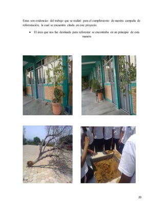 20
Estas son evidencias del trabajo que se realizó para el cumplimiento de nuestra campaña de
reforestación, la cual se encuentra citada en este proyecto.
 El área que nos fue destinada para reforestar se encontraba en un principio de esta
manera
 
