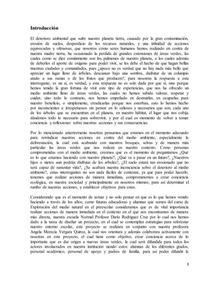 3
Introducción
El deterioro ambiental que sufre nuestro planeta tierra, causado por la gran contaminación,
erosión de suelos, desperdicio de los recursos naturales, y una infinidad de acciones
equivocadas y ofensivas, que nosotros como seres humanos hemos realizado en contra de
nuestra madre tierra, ha ocasionado la perdida de grandes extensiones de áreas verdes, las
cuales como se dice comúnmente son los pulmones de nuestro planeta, a los cuales además
de deberles el aporte de oxígeno para poder vivir, se les debe el hecho de que hagan bellas
nuestras ciudades y comunidades, pues ¿apoco no es verdad que no hay nada más bello que
apreciar un lugar lleno de árboles, descansar bajo una sombra, disfrutar de un columpio
atado a sus ramas o de los frutos que producen?, para nosotras la respuesta a esta
interrogante, es un sí, es verdad, y esta respuesta no es solo dada por que sí, sino porque
hemos tenido la gran fortuna de vivir este tipo de experiencias, que nos ha ofrecido un
medio ambiente lleno de áreas verdes, las cuales no hemos sabido valorar, respetar y
cuidar, sino todo lo contrario, nos hemos empeñado en destruirlas, en ocuparlas para
nuestro beneficio, o simplemente, erradicarlas porque nos estorban, esto lo hemos hecho
por inconscientes e irrespetuosos sin pensar en lo valiosos y necesarios que son, cada uno
de los árboles que se encuentran en el planeta, en nuestro hábitat, el lugar que nos cobija
dándonos todo lo necesario para sobrevivir, y por el cual es momento de volver a tomar
conciencia y reflexionar sobre nuestras acciones y sus consecuencias
Por lo mencionado anteriormente nosotras pensamos que estamos en el momento adecuado
para reivindicar nuestras acciones en contra del medio ambiente, especialmente la
deforestación, la cual está acabando con nuestros bosques, selvas y de manera más
particular las áreas verdes que nos rodean en nuestro contexto. Como personas
comprometidas con el medio ambiente, creemos que es el momento de preguntarnos ¿Qué
es lo que estamos haciendo con nuestro planeta?, ¿Qué va a pasar en un futuro?, ¿Nuestros
hijos o nietos aun podrán disfrutar de los arboles?, ¿El suelo estará tan erosionado que no
será capaz de sustentar vida?, ¿Se acabara nuestra inconciencia sobre el deterioro al medio
ambiente?, estas interrogantes no son nada fáciles de contestar, ya que para poder hacerlo,
tenemos que realizar acciones de manera inmediata, comprometernos a crear conciencia
ecológica, en nuestra sociedad y principalmente en nosotros mismos, para así determinar el
rumbo de nuestras acciones, y establecer objetivos para estas.
Considerando que es el momento de actuar y no solo pensar en que es lo que hemos venido
haciendo a través de los años; como futuras educadoras y alumnas que somos del curso de
Exploración del medio natural en el preescolar consideramos que es de vital importancia
realizar acciones de manera inmediata en el contexto en el que nos encontramos de manera
más directa, nuestra escuela Normal Profesor Darío Rodríguez Cruz por lo cual nos hemos
dado a la tarea de diseñar un proyecto, en el cual se contemplan estrategias para reforestar
nuestro entorno escolar, este proyecto se realizara en conjunto con nuestra profesora
Angela Merecía Vergara Quiroz, la cual nos orientara y además colaborara activamente con
nosotras en este proyecto, el cual tiene como objetivo, crear conciencia acerca de lo
importante que es dar origen a nuevas áreas verdes, la cual será difundida para todos los
actores involucrados en nuestra institución siendo estos: alumnas de los diferentes grados,
personal académico, personal de apoyo y padres de familia, para así poder difundir la
 