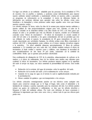 7
Un lugar con árboles es un ambiente saludable para las personas. En la actualidad el 75%
de nosotros vive en pueblos y ciudades, y podemos actuar individualmente para mejorar
nuestro ambiente natural sembrando y manteniendo árboles en nuestras calles y apoyando
en programas de reforestación en la comunidad. A través de diferentes fuentes de
información nos podemos informar para aprender más sobre los árboles, cómo estos
benefician a la humanidad y cómo podernos cuidar mejor aquellos seres vivos que forman
nuestros espacios verdes.
Los árboles trabajan 24 horas, todos los días de la semana para mejorar nuestro ambiente y
nuestra calidad de vida proporcionándonos oxígeno para vivir. Además, el calor de la
Tierra es retenido en la atmósfera debido a los altos niveles de C02 y de otros gases que
atrapan el calor y no permiten que éste sea liberado al espacio, creando así el fenómeno
conocido como “efecto de invernadero”. El efecto de invernadero es creado cuando el
calor del sol entra a la atmósfera y los gases contaminantes del aire no permiten que éste
sea reflejado de vuelta al espacio, la acumulación de 40 gases retenedores de calor es
creada mayormente por actividades humanas, los árboles actúan como filtros removiendo el
carbono del C02 y almacenándolo como celulosa en el tronco mientras devuelven oxígeno
a la atmósfera. Un árbol saludable almacena aproximadamente 13 libras de carbono
anualmente o 2.6 toneladas por acre cada año. Los árboles también reducen el efecto de
invernadero al darle sombra a nuestras casas y edificios, esto disminuye la necesidad de
usar acondicionadores de aire hasta 30 por ciento, reduciendo así la cantidad de
combustibles fósiles que se queman para producir electricidad.
Esta combinación de eliminación de C02 de la atmósfera, almacenamiento de carbono en la
madera y el efecto de enfriamiento, hace de los árboles unos medios muy eficientes para
combatir el efecto de invernadero. Los árboles producen materia orgánica en la superficie
del suelo al arrojar sus hojas, sus raíces aumentan la permeabilidad del terreno. Esto resulta
en:
 Reducción de la corriente del agua de tormentas sobre la superficie del suelo.
 Reducción de la erosión del suelo y de la sedimentación en los arroyos.
 Aumento de la carga de agua en el terreno la cual es significativamente reducida por
la pavimentación.
 Menor cantidad de químicos que son transportados a los arroyos.
Los árboles colocados estratégicamente pueden ser tan efectivos como cualquier otra
mejora para conservar energía que se le haga al hogar, tales como el aislamiento y la
instalación de ventanas y puertas especiales para las estaciones del año. Los árboles pueden
reducir sus gastos de calefacción y enfriamiento, se dice que los árboles absorben y
bloquean el ruido del ambiente urbano. Por todo esto debemos de hacer conciencia y
reflexionar la importancia que tiene estos seres vivos y valorar todo lo que nos ofrecen para
poder vivir.
 