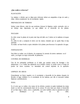 8
¿Que conlleva reforestar?
PLANTACIÓN
Las plantas o árboles que se elijan para reforestar deben ser adaptables al tipo de suelo y
clima, deben considerarse las de crecimiento rápido.
PREPARACION DE TERRENO
Incluye varias labores, entre las que podemos destacar la limpieza, arada, rastreada; este es
un trabajo muy importante, ya que influirá en el desarrollo de las plantas.
POCEADO
Se debe tomar la planta de la parte más baja del tallo con 2 dedos no la maltrates ni toques
la raíz.
Se cubre la raíz y compacta la tierra con las manos, tratando que no quede floja ni muy
apretada.
Se realiza un buen borde o cajete alrededor de la planta para favorecer la captación de agua.
FERTILIZACION
Esta labor se realiza con el objetivo de compensar la carencia de ciertos nutrientes en el
suelo y así lograr un mejor desarrollo de plantación.
CONTROL DE HORMIGAS
Uno de los principales problemas es el daño que pueden causar las hormigas a las
plantaciones, si se realiza una plantación sin el debido control, se podrá correr el riesgo de
perder las áreas recientes. La intensidad del control depende de la aparición.
LIMPIEZA DE AREAS
Generalmente un factor negativo en el crecimiento y desarrollo de las plantas después de
llevarlas al lugar definitivo es el crecimiento de las malezas, por ello es necesario realizar
limpiezas periódicamente.
PODA
Es el corte que se realiza a las ramas de los árboles; consiste en quitar totalmente las ramas
desde su nivel de exteriorización fuera de la corteza. El corte tiene por objeto el desarrollo
de un fuste largo y único, recto y maderable, así como también evitar la aparición de nudos
que disminuyen el valor de los rollos.
 