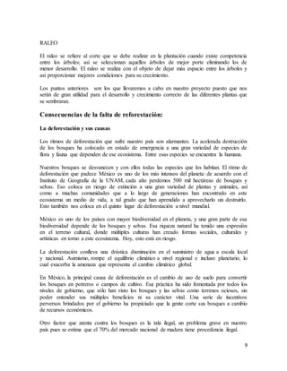 9
RALEO
El raleo se refiere al corte que se debe realizar en la plantación cuando existe competencia
entre los árboles; así se seleccionan aquellos árboles de mejor porte eliminando los de
menor desarrollo. El raleo se realiza con el objeto de dejar más espacio entre los árboles y
así proporcionar mejores condiciones para su crecimiento.
Los puntos anteriores son los que llevaremos a cabo en nuestro proyecto puesto que nos
serán de gran utilidad para el desarrollo y crecimiento correcto de las diferentes plantas que
se sembraran.
Consecuencias de la falta de reforestación:
La deforestación y sus causas
Los ritmos de deforestación que sufre nuestro país son alarmantes. La acelerada destrucción
de los bosques ha colocado en estado de emergencia a una gran variedad de especies de
flora y fauna que dependen de ese ecosistema. Entre esas especies se encuentra la humana.
Nuestros bosques se desvanecen y con ellos todas las especies que los habitan. El ritmo de
deforestación que padece México es uno de los más intensos del planeta: de acuerdo con el
Instituto de Geografía de la UNAM, cada año perdemos 500 mil hectáreas de bosques y
selvas. Eso coloca en riesgo de extinción a una gran variedad de plantas y animales, así
como a muchas comunidades que a lo largo de generaciones han encontrado en este
ecosistema un medio de vida, a tal grado que han aprendido a aprovecharlo sin destruirlo.
Esto también nos coloca en el quinto lugar de deforestación a nivel mundial.
México es uno de los países con mayor biodiversidad en el planeta, y una gran parte de esa
biodiversidad depende de los bosques y selvas. Esa riqueza natural ha tenido una expresión
en el terreno cultural, donde múltiples culturas han creado formas sociales, culturales y
artísticas en torno a este ecosistema. Hoy, esto está en riesgo.
La deforestación conlleva una drástica disminución en el suministro de agua a escala local
y nacional. Asimismo, rompe el equilibrio climático a nivel regional e incluso planetario, lo
cual exacerba la amenaza que representa el cambio climático global.
En México, la principal causa de deforestación es el cambio de uso de suelo para convertir
los bosques en potreros o campos de cultivo. Esa práctica ha sido fomentada por todos los
niveles de gobierno, que sólo han visto los bosques y las selvas como terrenos ociosos, sin
poder entender sus múltiples beneficios ni su carácter vital. Una serie de incentivos
perversos brindados por el gobierno ha propiciado que la gente corte sus bosques a cambio
de recursos económicos.
Otro factor que atenta contra los bosques es la tala ilegal, un problema grave en nuestro
país pues se estima que el 70% del mercado nacional de madera tiene procedencia ilegal.
 