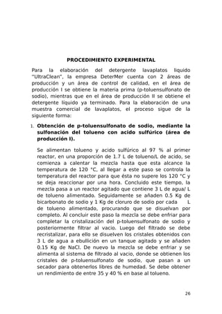 PROCEDIMIENTO EXPERIMENTAL
Para la elaboración del detergente lavaplatos liquido
“UltraClean”, la empresa DeterMer cuenta con 2 áreas de
producción y un área de control de calidad, en el área de
producción I se obtiene la materia prima (p-toluensulfonato de
sodio), mientras que en el área de producción II se obtiene el
detergente líquido ya terminado. Para la elaboración de una
muestra comercial de lavaplatos, el proceso sigue de la
siguiente forma:
1. Obtención de p-toluensulfonato de sodio, mediante la
sulfonación del tolueno con acido sulfúrico (área de
producción I).
Se alimentan tolueno y acido sulfúrico al 97 % al primer
reactor, en una proporción de 1.7 L de tolueno/L de acido, se
comienza a calentar la mezcla hasta que esta alcance la
temperatura de 120 °C, al llegar a este paso se controla la
temperatura del reactor para que ésta no supere los 120 °C y
se deja reaccionar por una hora. Concluido este tiempo, la
mezcla pasa a un reactor agitado que contiene 3 L de agua/ L
de tolueno alimentado. Seguidamente se añaden 0.5 Kg de
bicarbonato de sodio y 1 Kg de cloruro de sodio por cada L
de tolueno alimentado, procurando que se disuelvan por
completo. Al concluir este paso la mezcla se debe enfriar para
completar la cristalización del p-toluensulfonato de sodio y
posteriormente filtrar al vacio. Luego del filtrado se debe
recristalizar, para ello se disuelven los cristales obtenidos con
3 L de agua a ebullición en un tanque agitado y se añaden
0.15 Kg de NaCl. De nuevo la mezcla se debe enfriar y se
alimenta al sistema de filtrado al vacio, donde se obtienen los
cristales de p-toluensulfonato de sodio, que pasan a un
secador para obtenerlos libres de humedad. Se debe obtener
un rendimiento de entre 35 y 40 % en base al tolueno.
26
 