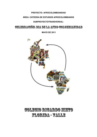 PROYECTO: AFROCOLOMBIANIDAD<br />ÁREA: CÁTEDRA DE ESTUDIOS AFROCOLOMBIANOS<br />SUBPROYECTO TRANSVERSAL:<br />CELEBRACIÓN: DIA DE LA AFRO-COLOMBIANIDAD <br /> MAYO DE 2011<br />COLEGIO RICARDO NIETO<br />FLORIDA - VALLE<br />PROYECTO: AFROCOLOMBIANIDAD<br />ÁREA: CÁTEDRA DE ESTUDIOS AFROCOLOMBIANOS<br />SUBPROYECTO TRANSVERSAL:<br />“CELEBRACIÓN DÍA DE LA AFROCOLOMBIANIDAD”<br />COLEGIO RICARDO NIETO – FLORIDA VALLE<br />MAYO DE 2011<br />INTRODUCCIÓN<br />JUSTIFICACIÓN<br />OBJETIVOS<br />MARCO LEGAL<br />MARCO CONCEPTUAL<br />TRANSVERSALIDAD<br />POBLACIÓN BENEFICIADA<br />PLAN DE ACCIÓN<br />METODOLOGÍA<br /> RECURSOS<br /> MECANISMOS DE CONTROL<br /> EVALUACIÓN<br /> REFERENCIAS CONSULTADAS: BIBLIOGRÁFÍA-CIBERGRAFÍA<br />ANEXO–1: programación cultural: Día de la Afrocolombianidad, Colegio Ricardo Nieto-Mayo de 2011<br />ANEXO–2: Fotos del acto cultural, “Día de la Afrocolombianidad, Mayo de 2011”<br />ANEXO–3: Ficha de Evaluación de la Actividad<br />ANEXO–4: LEY 725 DE 2001<br />ANEXO–5: DIRECTIVA MINISTERIAL DE 2006<br />ANEXO–6: RESOLUCIÓN 64-169 DE 2011<br />VºBº RECTORA: Mg. ALBA NERY PATIÑO<br />COMITÉ CULTURAL Y DE AFROCOLOMBIANIDAD:<br />MARÍA GLADYS MONTAÑOJENIFFER COBO<br />            Docente       Docente<br />HILDA ROSARIO REVELO BENAVIDES<br />Estudiante de Práctica Pedagógica<br />Lic. En Etnoeducación-UNAD-Palmira<br />INTRODUCCIÓN<br />El presente sub-proyecto tiene como finalidad dar a conocer la cultura Afrodescendiente por medio de la “Celebración del Día de la Afrocolombianidad”, entre la comunidad educativa del Colegio Ricardo Nieto conforme a lo establecido en la Ley 725 de 2001, proclamada para conmemorar la abolición de la esclavitud y para reconocer la plurietnicidad y multiculturalidad existentes en nuestro país.<br />Esta es la manera como se convierte en el eje articulador  alrededor del cual giran los ejes temáticos contemplados en el Plan de Área de la Cátedra de Estudios Afrocolombianos implementada a partir de éste año lectivo en la Institución, evento con el cual se pretende que cada 21 de mayo se celebre  ésta importante fecha y podamos contar con la información adecuada para poderla socializar entre nuestra Comunidad Educativa.<br />Por esta razón la Etnoeducación en general, la Cátedra de Estudios Afro colombianos y la Celebración del Día de la Afrocolombianidad han venido ganando progresivamente espacios en el debate pedagógico Institucional. Hoy el Municipio Floridano ha crecido el número de Instituciones Educativas, de Docentes e Investigadores que trabajan estos temas y el Colegio Ricardo Nieto es ya parte de ellos, desde el desarrollando del proyecto de Afrocolombianidad, hasta la inclusión en el PEI de la Cátedra propiamente dicha, la cual avanza a pasos agigantados.<br />Finalmente, con esta experiencia Etnoeducativa pretendemos que como población descendiente de los Afro reconozcamos que nuestros antepasados nos dejaron inigualables valores como: la humildad, el respeto,  el amor, etc. Pero también debemos saber que este es un legado que día a día va contagiando a unos y a otras. Por tanto, debemos conocer nuestro origen para acercarnos hacia nuestra identidad. Es así como éste evento se convierte en un espacio de reencuentro y auto-reconocimiento con nuestra verdadera identidad; con un legado que todos los Colombianos poseemos y que debemos valorar en su real dimensión, con todo lo que nos pertenece como cultura Afrocolombiana.<br />Con toda esta labor se estará logrando informar, cautivar y sensibilizar a los niños y jóvenes del Colegio y por consiguiente de la comunidad los cuales son finalmente quienes tienen en sus manos el presente y futuro del Municipio y por consiguiente de nuestro país.<br />JUSTIFICACIÓN<br />La identidad étnica y cultural de los afrocolombianos, ha sido casi desconocida en nuestro país y por ende en las instituciones educativas. Por tal razón se busca que la educación y sus prácticas educativas conozcan, apropien y valoren la multietnicidad y multiculturalidad dando bases a los estudiantes para que sean seres incluyentes, honestos, solidarios y participativos, donde la convivencia se desarrolle en mejores condiciones de vida, o como dice el lema de nuestro actual alcalde Floridano: “Por una Florida más humana”<br />Por tanto el propósito de este sub-proyecto consiste en develar y multiplicar el interés por el conocimiento de las comunidades Afrodescendientes presentes en la población Afrofloridana, y por consiguiente en la Afrovallecaucana y Afrocolombiana, despertando en los estudiantes la capacidad de construir relaciones incluyentes de calidad desde el reconocimiento de las diferencias étnicas.<br />Ahora, debemos tener claridad sobre el por qué se celebra el Día de la Afrocolombianidad?<br />El 21 de mayo, se conmemora la firma del decreto que abolió la esclavitud en el Estado Colombiano hace ya 160 años, iniciándose un proceso de reconocimiento al aporte que los pueblos Afrodescendientes han hecho a la cultura y la economía del país. Posteriormente, en diciembre del 2001, el Congreso de la República aprobó la Ley 725, por la cual todos los colombianos y colombianas deben promover el conocimiento, comprender y enaltecer la Afrocolombianidad, como raíz y fundamento cultural de la Nación y la sociedad colombiana.<br />El cumplimiento de ésta disposición legal tiene como apertura el reconocimiento y la protección a la diversidad étnica y el derecho a la igualdad de todas las culturas que conforman la nacionalidad colombiana, el respeto a la integralidad y la dignidad de la vida cultural, la participación y organización de las comunidades negras en busca de su autonomía. Estos son los elementos básicos para justificar la importancia de realizar proyectos de aula que inserten la realidad afrocolombiana en los salones de clases y como una manera de hacer visible la transversalidad de la Cátedra de Estudios Afrocolombianos en nuestro Plantel Educativo.<br />Desde esta óptica se vislumbra que dicho sub-proyecto es viable y acorde a nuestras necesidades,  ya que se cuenta con un potencial de recursos humanos que ven en él un aporte para el enriquecimiento del proceso educativo y un elemento fundamental para el desarrollo y la convivencia en nuestra comunidad Floridana. <br />O B J E T I V O S<br />GENERAL:<br />Impulsar mediante el diseño y puesta en ejecución del sub-proyecto transversal de la Celebración del Día de la Afrocolombianidad, como apoyo a la implementación de la Cátedra de Estudios Afro colombianos en el Colegio Ricardo Nieto, para dar cumplimiento a lo establecido en la ley y fortalecer la identidad pluriétnica y multicultural de nuestra comunidad Floridana desde el quehacer educativo.<br />ESPECIFICOS.<br />1. Aportar al proyecto de Afrocolombianidad y por consiguiente a la implementación de la Cátedra de Estudios Afrocolombianos el enfoque transversal del sub-proyecto de la Celebración del Día de la Afrocolombianidad. <br />2. Sensibilizar a la comunidad Educativa del Colegio Ricardo Nieto a través de actividades lúdicas y académicas que permitan exaltar la idiosincrasia cultural de las comunidades Afrocolombianas y sus aportes al desarrollo Nacional.<br />3. Mejorar en las personas vinculadas a dichos procesos, su autoestima, la valoración de su patrimonio cultural, su identidad étnica, así como la promoción de su participación y liderazgo en la toma de decisiones desde una renovada visión de futuro. <br />4. Conocer, exaltar y difundir los aportes histórico-culturales, ancestrales y actuales de las comunidades Afrocolombianas a la construcción de la nación colombiana.  <br />7. Formar integralmente a los educandos en valores con énfasis especial en el respeto a la diversidad étnica y cultural de nuestro país.<br />MARCO LEGAL<br />La constitución de 1991 dio un reconocimiento especial a la diversidad cultural y étnica en nuestro país; es decir, por primera vez los grupos étnicos históricamente relegados del estado-nación, son tenidos en cuenta. Para el caso de los afrocolombianos, la aprobación de la ley 70 de 1993, o ley de comunidades negras, se reconocen los derechos jurídicos y legales a favor de este grupo poblacional.<br />Con el propósito de conmemorar la fecha de abolición de la esclavitud, el Congreso de la República mediante la Ley 725 de diciembre 27 de 2001, estableció el 21 de Mayo como Día Nacional de la Afrocolombianidad, quot;
en reconocimiento a la plurietnicidad de la Naciónquot;
. También se creó por quot;
la necesidad que tiene la población afrocolombiana de recuperar su memoria históricaquot;
  reafirmando en el marco de la plurietnicidad existente en el territorio nacional, constituyéndose en una de las fechas de oportunidad para  resaltar la Identidad étnica Afrocolombiana entendida ésta como quot;
el conjunto de aportes y contribuciones, materiales y espirituales, desarrollados por los pueblos africanos y la población Afrocolombiana en el proceso de construcción y desarrollo de nuestra Nación y las diversas esferas de la sociedad Colombianaquot;
 (Mosquera, 2006).<br />Por su parte el Gobierno Nacional a través del Ministerio de Educación Nacional, dispuso vincularse de manera activa con los actos de conmemoración que se tiene previsto realizar en el marco de aplicación de la Ley 725 de 2001, por medio la DIRECTIVA MINISTERIAL No. 11 de 2006 dirigida a los Secretarios de Educación, Rectores de Establecimientos Educativos e Instituciones de Educación Superior.<br />Por tanto, el 21 de mayo tiene una doble importancia histórica para los pueblos y comunidades Afrocolombianas porque, ese día en Colombia, mediante la Ley 21 del año 1851 se Abolió la Esclavitud y porque en el año 2001 en la 31ª reunión de la Conferencia General de la UNESCO, celebrada en París, se hizo la  Declaración Universal de la  Diversidad Cultural.<br />Es muy importante tener en cuenta que en el presente año 2011 se cumplen 160 años de abolición de la esclavitud y que el Gobierno Nacional, a través del Ministerio del Interior y de Justicia - Dirección de Asuntos de Comunidades Negras, Afrocolombianas, Raizales y Palenquera, en el contexto de esta conmemoración ha decretado que durante el mes de mayo se desarrolle en todo el territorio nacional la Campaña de Vacunación contra el RACISMO, con actos de reconocimiento y reflexión  en torno a los derechos humanos garantes de la diversidad cultural, teniendo en cuenta que este flagelo es muy cotidiano en nuestra realidad nacional pero al mismo tiempo soslayado e invisibilizado y que debemos avanzar hacia la aceptación  real del pluralismo cultural en Colombia.<br />En el mismo sentido, las Nacionales Unidas, mediante la Resolución Número 64-169, decreta el 2011 como el año Internacional de las y los Afrodescendientes. En Colombia, este hecho ha llevado a diferentes Instituciones a movilizar acciones que permitan fomentar y promover esta iniciativa. Es por ello que la Dirección de Comunidades Negras, Afrocolombianas, Raizales y Palenqueras del Ministerio del Interior y de Justicia, la Universidad Distrital Francisco José de Caldas, la Universidad Nacional de Colombia, el Ministerio de Educación Nacional, el Ministerio de Cultura, ASCUN y el grupo de trabajo CEUNA, están interesados en promover el pensamiento afrocolombiano, para lo cual están organizando el “Foro Colombia es Multicultural: Negra, Afrocolombiana, Raizal y Palenquera”. <br />Por último, cabe resaltar que la Administración Distrital con el concurso decidido de la Gobernación del Valle a través de la Secretaría de Asuntos Étnicos y todas las entidades que integran el Comité Interinstitucional de la Afrocolombianidad, declaró Mayo como el mes de la Afrocolombianidad, con el fin de realizar un conjunto de actividades académicas, religiosas, artísticas - culturales, deportivas entre otras que contribuyan al fortalecimiento de la etnicidad e invitan a la comunidad en general, entidades y/o organizaciones oficiales, sociales y privadas a participar activamente en todos los eventos que programen para dicha celebración. Por ello, en el marco del día de las negritudes colombianas, en 16 ciudades se está llevando a cabo las actividades en torno a esta conmemoración. <br />MARCO CONCEPTUAL<br />La Afrocolombianidad es una fusión de contribuciones tangibles e intangibles, desarrolladas por los pueblos africanos y la población Afrodescendiente, la cual ha construido con sus realidades, valores, cotidianidad y espiritualidad colectiva e individual, un patrimonio que todos los colombianos debemos proteger y divulgar.<br />Por tanto debemos tener claridad de que la Afrocolombianidad no es identificarnos con un color de piel sino por el contrario, es un sentir, es compartir una cultura, unas costumbres que se pueden nacer con ellas o que simplemente son adquiridas como  estrategia de convivencia. Para mayor claridad enfoquémonos en:<br />¿Qué es la Afrocolombianidad?<br />Es el conjunto de valores tanto culturales, como sociales, económicos ecológicos, artísticos, religiosos, literarios, lúdicos, deportivos, políticos, etc.; aportados por los pueblos y las personas afrocolombianas a la construcción, desarrollo y protagonismo de la nación y la sociedad colombiana. Convirtiéndose entonces en una herencia de valores Africanos enraizados y fortalecidos en Colombia por más de 5 siglos.<br />La Afrocolombianidad es un legado de nuestros antepasados que día a día va contagiando a las nuevas generaciones de valores como:<br />    - alegría    - solidaridad    - apertura    - religiosidad    - expresividad    - espíritu libertario    - conocimiento    - laboriosidad    - familiaridad    - creatividad y    - ResistenciaPor tanto, un Afrocolombiano, es la persona o personas y/o comunidades que en el territorio colombiano han heredado o heredan rasgos fenotípicos y culturales adaptados, modificados, recreados o preservados en su entorno étnico pertenecientes al hombre africano o a sus descendientes.; es decir, los saberes y prácticas que las comunidades afro colombianas consideran propias de su acervo cultural. El instrumento de acción para la educación intercultural que aquí se presenta, se nutre del significado histórico, cultural y político que para las propias comunidades encierra el concepto afro colombiano. El término afro colombiano en su particularidad geográfica, histórica y cultural, hace referencia a las comunidades con predominio del ancestro africano en un largo proceso de construcción y de deconstrucción endógena y exógena y que logran construir culturas propias que se expresan en prácticas de la vida cotidiana, sin que necesariamente haya un sentido de pertenencia étnica, es decir, el término afro colombiano no es sinónimo de identidad cultural, siendo éste un concepto en construcción tampoco significa homogenización y mucho menos homologación de la diversidad étnica y cultural de las comunidades afro colombianas. <br />Estas definiciones delimitan el marco en el cual se desarrollan las culturas Afrocolombianas reconociendo el predominio del ancestro africano. Además como Mayo ha sido considerado como el mes de la Afrocolombianidad, consideramos necesario tener  presentes las siguientes fechas: <br />Mayo 2: Aniversario de la Masacre de Bojayá Chocó <br />Mayo 11: Aniversario de Bob Marley <br />Mayo 19: Aniversario del gran líder Diego Luis Córdoba <br />Mayo 21-26: Semana de Solidaridad con las comunidades Afrocolombianas <br />Mayo 21: Día Mundial de la Diversidad Cultural - Día Nacional de la Afrocolombianidad (Ley 725 de 2001) (Movilización Nacional) <br />Mayo 25: Día de la solidaridad con África - Día Mundial del Panafricanismo <br />Mayo 26: Aniversario del Primer paro Cívico Departamental del Pueblo chocoano en 1987<br />TRANSVERSALIDAD<br />A partir de la implementación de los temas afrocolombianos en el plan de Área de la asignatura de Cátedra de Estudios Afrocolombianos, el docente podrá comenzar a investigar y aprender sobre ellos e incidir académicamente en sus Estudiantes. Igualmente, en el proceso de identificación de las actividades lúdicas, el Comité Cultural y el Coordinador del área deben orientar y evaluar a los docentes sobre los puntos seleccionados para la programación del evento con el fin de que estén acordes a la cultura Afro, elaborando una relación de los temas y un balance general sobre la integración de Afrocolombianidad en el área.<br />Cabe resaltar que éste sub-proyecto es la columna vertebral del Proyecto de Afrocolombianidad y es el eje articulador de la Cátedra de Estudios Afrocolombianos que para éste año lectivo ha planteado el colegio Ricardo Nieto, además se ha contado con talleres de capacitación especial para Docentes y la posibilidad de participar en el evento de socialización de experiencias Etnoeducativas organizado por la UNAD de Palmira.<br />En cuanto a la programación de actividades para la conmemoración del Día de la Afrocolombianidad se contará con la participación activa de los Docentes de las áreas de Sociales, estética, español y religión, las cuales están relacionadas de manera integral con los estudios Afrocolombianos. Además se contará con la colaboración de los Directores de cada Grupo y las Directivas de la Institución para preparar a los Estudiantes con los puntos que participarán en el acto, haciendo visibles sus avances en cuanto a conocimientos sobre la riqueza cultural de los Afro.<br />Los puntos de la programación deben girar en torno a definiciones concretas acerca de los saberes y prácticas que las comunidades Afro consideran propios de su acervo cultural, entre ellas se pueden mencionar: <br />Tradición oral <br />Economía comunitaria y familiar <br />Lo religioso ligado a la vida y la muerte <br />Formas de aprovechamiento de los recursos naturales <br />Instituciones sociales, económicas y políticas <br />Genotipo <br />Formas de vestir <br />Historia libertaria <br />Alimentación <br />Concepción del tiempo <br />Lengua y códigos de comunicación <br />Relación hombre y ecosistema propio <br />Música y danza e instrumentos propios <br />Estas nuevas concepciones sobre las expresiones culturales contemporáneas de los pueblos afrocolombiano han definido la naturaleza de la Cátedra y por consiguiente de éste sub-proyecto Etnoeducativo convirtiéndose en la base de las orientaciones para la Celebración del Día de la Afrocolombianidad en el Colegio Ricardo Nieto. <br />POBLACIÓN BENEFICIADA<br />En el desarrollo de esta iniciativa los principales beneficiados son la comunidad Afrofloridana, especialmente la que confluye al Colegio Ricardo Nieto de Florida Valle, ya que contribuye al fortalecimiento de su identidad y la conformación de un tejido social sólido y arraigado en las tradiciones y cultura propia de los Afrodescendientes presente en nuestra comunidad.<br />El apoyo de los educadores es fundamental para que faciliten la consecución de la información y materiales necesarios para llevar a cabo la programación cultural, como una apertura de espacios formativos para los jóvenes y estudiantes de la Institución.<br />PLAN DE ACCIÓN<br />TEMÁTICA PRINCIPAL: “Celebración del Día de la Afrocolombianidad”<br />FECHA: Mayo 20 de 2011<br />ETRATEGIAS PARA SU DESARROLLO: La planificación de las actividades pertinentes a la Celebración del Día de la Afrocolombianidad debe contar con la colaboración y el acompañamiento de los Directivos y profesores de la Institución, además se contará con el acompañamiento, asesoría y participación activa de la futura Lic. En Etnoeducación de la UNAD-Palmira quien lleva a cabo su ejercicio de Práctica Pedagógica en nuestro Colegio, los cuales en conjunto deben tener en cuenta las siguientes pautas:<br />-Articulación de los temas a desarrollar en La Cátedra Afro principalmente con las áreas de sociales, estética, español ética y religión, las cuales están relacionadas de manera integral con los estudios Afrocolombianos.<br />-Selección de los puntos para la programación y la manera en que cada Grado puede intervenir en el acto cultural.<br />-Motivación por parte del Comité Cultural a los Estudiantes para que conozcan, asuman y acepten la africanidad que llevamos dentro de nuestra sangre y que forma parte de nuestra cultura, como raíces y fundamentos de nuestra identidad individual, social y nacional.<br />-Contribución para finiquitar la intolerancia practicándola como una virtud y poder así cumplir con los deberes inherentes a la convivencia social.<br />-Presentación del sub-proyecto ante las Directivas de la Institución para su aprobación, apoyo, supervisión y evaluación.<br />LOGRO ESPERADO: Visibilizar la diversidad y riqueza cultural de la Afrocolombianidad en las actividades lúdicas programadas para el evento de la Celebración del Día de la Afrocolombianidad en el Colegio Ricardo Nieto.<br />RELACION  CON OTRAS AREAS: Ciencias Sociales, Lengua Castellana, Educación Artística, Educación Religiosa, Ética y valores.<br />INTENSIDAD  HORARIA: 2 Horas.<br />RESPONSABLES: Comité Cultural, los Estudiantes y sus Padres de Familia, grupo de apoyo del proyecto de Afrocolombianidad y representante de Práctica Pedagógica de la UNAD-Palmira. <br />El proyecto se dará a conocer  ante las Directivas de la Institución y en concejo de profesores, en el cual se explican las actividades que el comité tiene programadas para conmemorar el “Día de la Afrocolombianidad”, y poder así  dar cumplimiento a lo establecido por la ley para los Establecimientos Educativos.<br />METODOLOGIA<br />Para llevar a cabo las actividades programadas en este proyecto es fundamental la participación, iniciativa y creatividad de toda la Comunidad Educativa para enfocarse en las diferentes representaciones tanto folclóricas como artísticas, de investigación sobre  biografías, carteleras, hasta representaciones teatrales, selección de coplas, cuentos, cantos y poesías propias de la cultura Afrocolombiana. <br />Por tanto, son los mismos Docentes los directamente responsables de investigar sobre las temáticas que pretenden representar con sus Estudiantes, son quienes deben motivarlos a participar en las actividades lúdicas y colaborarles en la consecución de los instrumentos o materiales necesarios para que cada acto esté acorde a lo que se quiere interpretar.<br />Es así como esta estrategia pedagógica compromete a toda la Institución, ya que lo que se pretende es un cambio de mentalidad y de actitud para el reconocimiento y respeto a las diferencias étnicas y culturales en un país diverso. Para ello, el Colegio Ricardo Nieto programará talleres de sensibilización y capacitación de los docentes sobre fundamentos conceptuales y metodológicos, que les permita asesorar, apoyar y dirigir a sus Estudiantes en ésta nueva experiencia Etnoeducativa.<br />RECURSOS<br />HUMANOS: Estudiantes, Docentes, Directivos Docentes, Padres de Familia y Comunidad Educativa en general, con el apoyo de la futura Licenciada en Etnoeducación de la UNAD – Palmira Valle, quien se encuentra realizando su ejercicio de Práctica Pedagógica y Docente en el Colegio Ricardo Nieto de Florida Valle. <br />LOGISTICOS: El Comité Cultural  de la Institución en cabeza de la Rectora Alba Nery Patiño, quien es el soporte de todos los eventos que se programan en el Colegio y quien facilita los espacios donde se llevará acabo la actividad.<br />FISICOS: Salón de eventos culturales del Colegio, equipo  de sonido, vestuarios propios de la Institución y apropiados de los Estudiantes.<br />MECANISMO DE CONTROL<br />El proyecto lo coordinará el Comité  Cultural y de la Afrocolombianidad  en cabeza de la Rectora de la Institución, también se contará  con  la ayuda de los Docentes-Directores de Grupo, los cuales darán a conocer con anticipación los puntos con los que sus Estudiantes intervendrán en el acto para ser tenidos en cuenta en la programación. De ésta manera se podrá proveer lo que van a necesitar para sus representaciones y poder hacer las gestiones necesarias para su consecución, igualmente se hará seguimiento para que con toda la programación se logre el fin propuesto.<br />EVALUACION<br /> <br />Durante los ensayos para llevar a cabo la actividad propuesta, se estará haciendo una supervisión por parte de la Rectora de la Institución y del mismo Comité Cultural, con el fin de observar las falencias y poder corregirlos a tiempo, de ésta manera se estará contribuyendo  que el acto tenga un buen desarrollo de cada uno de los puntos programados para ésta importante celebración.<br />Igualmente, se dejarán evidencias físicas (fotos) del acto conmemorativo como soporte de la programación realizada en esta fecha y para ser tenidas en cuenta en las clases de la Cátedra para socializarlas con los Estudiantes y para que formen parte del álbum de la Institución. Por último, se anexa la Ficha de Evaluación de la Actividad por parte de las Directivas de la Institución.<br />REFERENCIAS CONSULTADAS<br />BIBLIOGRAFÍA:<br />PLAN DE ÁREA DE CÁTEDRA DE ESTUDIOS AFROCOLOMBIANOS – Colegio Ricardo Nieto, 2011<br />DIRECTIVA MINISTERIAL No. 11 de 2006 <br />LEY 725 DE 2001,  quot;
Por la cual se establece el DÍA NACIONAL DE LA AFROCOLOMBIANIDADquot;
.<br />CONSTITUCIÓN POLÍTICA DE COLOMBIA -  1991<br />LEY 70 DE 1993<br />Resolución Número 64-169, decreta el 2011 como el año Internacional de las y los Afrodescendientes.<br />MINISTERIO DE EDUCACIÓN NACIONAL DE COLOMBIA, (1996). “La Etnoeducación: realidad y esperanza de los pueblos indígenas y afrocolombianos.” Bogotá. <br />MINISTERIO DE EDUCACIÓN NACIONAL DE COLOMBIA “Lineamientos Generales para la Educación en las Comunidades Afrocolombianas.” Bogotá, 1996.<br />MINISTERIO DE EDUCACIÓN NACIONAL, Serie Cátedra de Estudios afrocolombianos, Revolución Educativa- Colombia Aprende. Octubre de 2004 – www.mineducacion.gov.co<br />MOSQUERA, Juan de Dios (1999). “La Etnoeducación afrocolombiana”. Docentes Editores, Bogotá. <br />ACUERDO NÚMERO 00 DE NOVIEMBRE DE 2007 “Reglamento de Práctica Pedagógica y Docente para los programas de Licenciatura de la Escuela de Ciencias de la Educación”. Pag-3. Estudiante de Lic. En Etnoeducación: Hilda Rosario Revelo Benavides.<br />CIBERGRAFÍA:<br />http://afroamiga.files.wordpress.com/2010/08/resolucion-ano-de-los-afrodescendientes.pdf<br />http://www.elabedul.net/Documentos/Leyes/1993/Ley_70.pdf<br />http://pdba.georgetown.edu/Constitutions/Colombia/colombia91.pdf<br />http://www.elabedul.net/Documentos/Leyes/2001/Ley_725.pdf<br />http://www.mineducacion.gov.co/1621/articles-98664_archivo_pdf.pdf<br />http://www.utchvirtual.net/centroafro/documentos/GUIA_DE_ASUNTOS_AFROCOLOMBIANOS.pdf<br />http://www.mineducacion.gov.co/1621/articles-89869_archivo_pdf1.pdf  <br />http://aplicaciones.colombiaaprende.edu.co/colegios_privados/content/etnoeducaci%C3%B3n-c%C3%A1tedra-estudios-afrocolombianos<br />ANEXOS<br />387350547687500-322580260096000242062029502100023114025463500<br />784225-14287500<br />9442454138295001000760121348500<br />14605263715500-165735-9398000-310515500761000<br />-842010298767500394843025711150014935203339465003733804374515002540-26289000<br />196405525082500<br />857253429000<br />