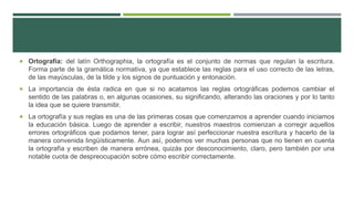  Ortografía: del latín Orthographia, la ortografía es el conjunto de normas que regulan la escritura.
Forma parte de la gramática normativa, ya que establece las reglas para el uso correcto de las letras,
de las mayúsculas, de la tilde y los signos de puntuación y entonación.
 La importancia de ésta radica en que si no acatamos las reglas ortográficas podemos cambiar el
sentido de las palabras o, en algunas ocasiones, su significando, alterando las oraciones y por lo tanto
la idea que se quiere transmitir.
 La ortografía y sus reglas es una de las primeras cosas que comenzamos a aprender cuando iniciamos
la educación básica. Luego de aprender a escribir, nuestros maestros comienzan a corregir aquellos
errores ortográficos que podamos tener, para lograr así perfeccionar nuestra escritura y hacerlo de la
manera convenida lingüísticamente. Aun así, podemos ver muchas personas que no tienen en cuenta
la ortografía y escriben de manera errónea, quizás por desconocimiento, claro, pero también por una
notable cuota de despreocupación sobre cómo escribir correctamente.
 