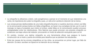  La ortografía la utilizamos a diario, solo pongámonos a pensar en el momento en que redactamos una
carta y la importancia de cuidar la ortografía, pues, un sólo error cambia la intención de la misma.
 Las consecuencias desfavorables de una mala ortografía llevarían a nuestros alumnos a tener una falla
en la comunicación porque textos con faltas ortográficas, se hacen muy complejos de leer, por lo cual el
mensaje no logra el propósito que motivó al emisor, estás fallas en la comunicación pueden provocar
ambigüedades entre los interlocutores. Otra falencia que puede provocar una precaria ortografía es
evidenciar una baja cultura del redactor, provocando un modo de selección excluyente para con él.
 En cambio, inculcar una óptima ortografía es una herramienta eficaz que asegura la buena
construcción de un texto y puerta de entrada para desafíos que se planteen los estudiantes.
 Entre las causas de los errores ortográficos en los niños, se encuentran en primer lugar, por falta de
atención. Es decir, escriben sin fijarse en la intención de su mensaje.
 