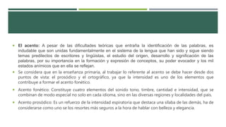  El acento: A pesar de las dificultades teóricas que entraña la identificación de las palabras, es
indudable que son unidas fundamentalmente en el sistema de la lengua que han sido y sigue siendo
temas predilectos de escritores y lingüistas, el estudio del origen, desarrollo y significación de las
palabras, por su importancia en la formación y expresión de conceptos, su poder evocador y los mil
estados anímicos que en ella se reflejan.
 Se considera que en la enseñanza primaria, al trabajar lo referente al acento se debe hacer desde dos
puntos de vista: el prosódico y el ortográfico, ya que la intensidad es uno de los elementos que
contribuye a formar el acento fonético.
 Acento fonético: Constituye cuatro elementos del sonido tono, timbre, cantidad e intensidad, que se
combinan de modo especial no solo en cada idioma, sino en las diversas regiones y localidades del país.
 Acento prosódico: Es un refuerzo de la intensidad espiratoria que destaca una sílaba de las demás, ha de
considerarse como uno se los resortes más seguros a la hora de hablar con belleza y elegancia.
 