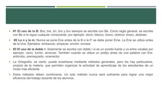  #1 El uso de la B: Bra, bre, bri, bro y bru siempre se escribe con Be. Como regla general, se escribe
con Be si le sigue cualquier consonante, por ejemplo: obvio, blanco, bravo, obstruir, brazo, abstraer.
 #2 La n y la m: Nunca se pone Ene antes de la B o la P, se debe poner Eme. La Ene se utiliza antes
de la Uve. Ejemplos: embaucar, empezar, envión, envase.
 #3 El uso de la doble r: Solamente se escribe con doble r si es un sonido fuerte y va entre vocales por
ejemplo: carro, turrón, arrancar. También cuando se utiliza un prefijo antes de una palabra con Ere:
antirrobo, prerrequisito, vicerrector.
 La Ortografía, es cierto, puede enseñarse mediante métodos generales, pero los hay particulares,
propios de la materia, que permiten organizar la actividad de aprendizaje de los estudiantes de un
modo más eficiente.
 Estos métodos deben combinarse. Un solo método nunca será suficiente para lograr una mejor
eficiencia del trabajo docente de los alumnos.
 