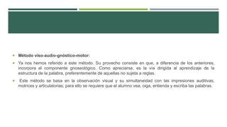  Método viso-audio-gnóstico-motor:
 Ya nos hemos referido a este método. Su provecho consiste en que, a diferencia de los anteriores,
incorpora el componente gnoseológico. Como apreciarse, es la vía dirigida al aprendizaje de la
estructura de la palabra, preferentemente de aquellas no sujeta a reglas.
 Este método se basa en la observación visual y su simultaneidad con las impresiones auditivas,
motrices y articulatorias; para ello se requiere que el alumno vea, oiga, entienda y escriba las palabras.
 