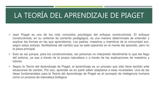 LA TEORÍA DEL APRENDIZAJE DE PIAGET
 Jean Piaget es uno de los más conocidos psicólogos del enfoque constructivista. El enfoque
constructivista, en su vertiente de corriente pedagógica, es una manera determinada de entender y
explicar las formas en las que aprendemos. Los padres, maestros y miembros de la comunidad son,
según estos autores, facilitadores del cambio que se está operando en la mente del aprendiz, pero no
la pieza principal.
 Esto es así porque, para los constructivistas, las personas no interpretan literalmente lo que les llega
del entorno, ya sea a través de la propia naturaleza o a través de las explicaciones de maestros y
tutores
 Según la Teoría del Aprendizaje de Piaget, el aprendizaje es un proceso que sólo tiene sentido ante
situaciones de cambio. Por eso, aprender es en parte saber adaptarse a esas novedades. Una de las
ideas fundamentales para la Teoría del Aprendizaje de Piaget es el concepto de inteligencia humana
como un proceso de naturaleza biológica.
 