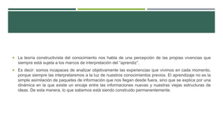  La teoría constructivista del conocimiento nos habla de una percepción de las propias vivencias que
siempre está sujeta a los marcos de interpretación del “aprendiz”.
 Es decir: somos incapaces de analizar objetivamente las experiencias que vivimos en cada momento,
porque siempre las interpretaremos a la luz de nuestros conocimientos previos. El aprendizaje no es la
simple asimilación de paquetes de información que nos llegan desde fuera, sino que se explica por una
dinámica en la que existe un encaje entre las informaciones nuevas y nuestras viejas estructuras de
ideas. De esta manera, lo que sabemos está siendo construido permanentemente.
 
