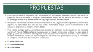 PROPUESTAS
 Como una de nuestras propuestas para implementar las tecnologías, queremos realizarlo por medio de
juegos on line que favorecen la ortografía y comprensión lectora, es por ello que nos dimos a la tarea
de investigar acerca de que tan buenos son los juegos digitales en la educación.
 Una amplia variedad de estudios señalan la relevancia de los juegos educativos para alcanzar diversos
objetivos de aprendizaje bien sea de tipo verbal, matemático, lógico, visual, motor-sensorial o de
resolución de problemas (Klopfer & Yoon, 2005).
 Pero ¿cómo se logra esto?, ¿cómo los juegos digitales en particular pueden ayudar en los procesos
cognitivos? Piaget (1983) analiza la importancia de la relación entre sujeto y objeto (en este caso el
juego) y como las reacciones del segundo a las acciones del primero le permiten a este construir
modelos mentales los cuales, por medio del proceso de interacción, ganan significancia y se convierten
en una parte fundamental del proceso de aprendizaje.
 El sorbo de lectura.
 El caracol del saber.
 Mochila viajera.
 