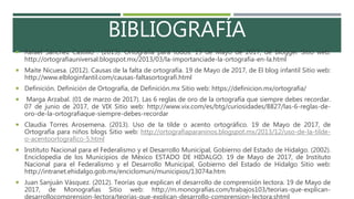 BIBLIOGRAFÍA
 Rafael Sánchez Castillo . (2013). Ortografía para todos. 19 de Mayo de 2017, de Blogger Sitio web:
http://ortografiauniversal.blogspot.mx/2013/03/la-importanciade-la-ortografia-en-la.html
 Maite Nicuesa. (2012). Causas de la falta de ortografía. 19 de Mayo de 2017, de El blog infantil Sitio web:
http://www.elbloginfantil.com/causas-faltasortografi.html
 Definición. Definición de Ortografía, de Definición.mx Sitio web: https://definicion.mx/ortografia/
 Marga Arzabal. (01 de marzo de 2017). Las 6 reglas de oro de la ortografía que siempre debes recordar.
07 de junio de 2017, de VIX Sitio web: http://www.vix.com/es/btg/curiosidades/8827/las-6-reglas-de-
oro-de-la-ortografiaque-siempre-debes-recordar
 Claudia Torres Arosemena. (2013). Uso de la tilde o acento ortográfico. 19 de Mayo de 2017, de
Ortografía para niños blogs Sitio web: http://ortografiaparaninos.blogspot.mx/2013/12/uso-de-la-tilde-
o-acentoortografico-5.html
 Instituto Nacional para el Federalismo y el Desarrollo Municipal, Gobierno del Estado de Hidalgo. (2002).
Enciclopedia de los Municipios de México ESTADO DE HIDALGO. 19 de Mayo de 2017, de Instituto
Nacional para el Federalismo y el Desarrollo Municipal, Gobierno del Estado de Hidalgo Sitio web:
http://intranet.ehidalgo.gob.mx/enciclomuni/municipios/13074a.htm
 Juan Sanjuán Vásquez. (2012). Teorías que explican el desarrollo de comprensión lectora. 19 de Mayo de
2017, de Monografías Sitio web: http://m.monografias.com/trabajos103/teorias-que-explican-
desarrollocomprension-lectora/teorias-que-explican-desarrollo-comprension-lectora.shtml
 