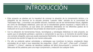 INTRODUCCIÓN
 Este proyecto se plantea por la inquietud de conocer la situación de la comprensión lectora y la
ortografía de los alumnos en la escuela primaria “Leandro Valle” ubicada en la comunidad de
Tlaxcoapan Hgo., y encontrar una posible solución, haciendo uso de las herramientas físicas, digitales
así como de estrategias didácticas, para que así el estudiantado genere inquietud y mejore tanto su
lectura como su escritura, ya que estos son problemas detectados en los diferentes grados de la
institución en la que se realizaron las jornadas de observación y ayudantía.
 Con la utilización de herramientas físicas, tecnológicas y estrategias didácticas en este proyecto, se
quiere que el estudiante participe y aprenda a comprender lo que lee y al momento de escribir tenga
una correcta ortografía, para que pueda expresarse fácilmente, no tenga miedo al expresar sus ideas y
al momento de escribir lo haga de una manera adecuada.
 Por ello se pretende aplicar actividades y estrategias que incentiven la lectura, empleando ideas
principales de un texto y que respondan las preguntas: ¿Qué?, ¿Por qué?, ¿Para qué?, ¿Cuándo?,
¿Dónde? Y ¿Cómo?, además de identificar palabras de difícil pronunciación y conocer la escritura
adecuada de las palabras para una mejor comprensión y redacción de cualquier texto.
 