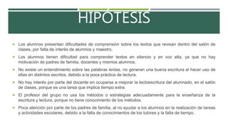 HIPÓTESIS
 Los alumnos presentan dificultades de comprensión sobre los textos que revisan dentro del salón de
clases, por falta de interés de alumnos y maestro.
 Los alumnos tienen dificultad para comprender textos en silencio y en voz alta, ya que no hay
motivación de padres de familia, docentes y mismos alumnos.
 No existe un entendimiento sobre las palabras leídas, no generan una buena escritura al hacer uso de
ellas en distintos escritos, debido a la poca práctica de lectura.
 No hay interés por parte del docente en ocuparse a mejorar la lectoescritura del alumnado, en el salón
de clases, porque es una tarea que implica tiempo extra.
 El profesor del grupo no usa los métodos o estrategias adecuadamente para la enseñanza de la
escritura y lectura, porque no tiene conocimiento de los métodos.
 Poca atención por parte de los padres de familia, al no ayudar a los alumnos en la realización de tareas
y actividades escolares, debido a la falta de conocimientos de los tutores y la falta de tiempo.
 