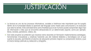 JUSTIFICACIÓN
 La lectura es uno de los procesos informativos, sociales e históricos más importante que ha surgido
dentro de la humanidad desde la aparición del lenguaje como medio para comunicarse y la evolución
que esta ha tenido. Esta actividad tiene como finalidad que el ser humano pueda comprender algún tipo
de información o idea que se encuentra almacenada en un determinado soporte, como por ejemplo:
libros, revistas, periódicos, videos, etc.
 Con este proyecto se pretende que nosotros como docentes en formación implementemos estrategias,
herramientas innovadoras y creativas haciendo uso del material didáctico y tecnológico con el que
cuente la escuela, permitiendo al alumno de educación primaria mejorar su comprensión lectora y que
al mismo tiempo estimule su redacción y ortografía.
 