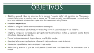 OBJETIVOS
 Objetivo general: Que los alumnos de la escuela “Leandro Valle” del Municipio de Tlaxcoapan,
mejoren la lectura y la escritura, con el uso de las TIC, para un mejor uso del lenguaje y comunicación
en la vida cotidiana, así como la comprensión de diversos textos lingüísticos.
 Objetivos específicos:
 Mejorar la ortografía de los alumnos mediante estrategias.
 Fomentar el interés de los alumnos por la lectura y hacer un uso adecuado de las palabras.
 Ampliar y enriquecer su vocabulario para potenciar la comprensión lectora y expresión escrita dentro
del aula de clases y fuera de ella.
 Formar lectores capaces de desenvolverse en el ámbito escolar.
 Descubrir la lectura como fuente de información del mundo que rodea al alumno.
 Desarrollar capacidad de comprensión en lo que se lee.
 Reflexionar y analizar lo que lee y así puedan comunicarse con ideas claras de una manera oral o
escrita.
 