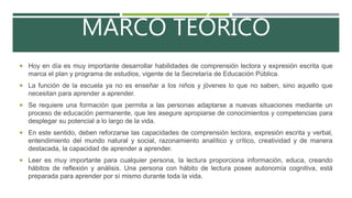 MARCO TEÓRICO
 Hoy en día es muy importante desarrollar habilidades de comprensión lectora y expresión escrita que
marca el plan y programa de estudios, vigente de la Secretaría de Educación Pública.
 La función de la escuela ya no es enseñar a los niños y jóvenes lo que no saben, sino aquello que
necesitan para aprender a aprender.
 Se requiere una formación que permita a las personas adaptarse a nuevas situaciones mediante un
proceso de educación permanente, que les asegure apropiarse de conocimientos y competencias para
desplegar su potencial a lo largo de la vida.
 En este sentido, deben reforzarse las capacidades de comprensión lectora, expresión escrita y verbal,
entendimiento del mundo natural y social, razonamiento analítico y crítico, creatividad y de manera
destacada, la capacidad de aprender a aprender.
 Leer es muy importante para cualquier persona, la lectura proporciona información, educa, creando
hábitos de reflexión y análisis. Una persona con hábito de lectura posee autonomía cognitiva, está
preparada para aprender por sí mismo durante toda la vida.
 