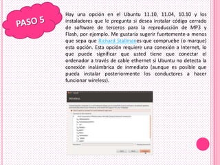 Hay una opción en el Ubuntu 11.10, 11.04, 10.10 y los
instaladores que le pregunta si desea instalar código cerrado
de software de terceros para la reproducción de MP3 y
Flash, por ejemplo. Me gustaría sugerir fuertemente-a menos
que sepa que Richard Stallmanes-que compruebe (o marque)
esta opción. Esta opción requiere una conexión a Internet, lo
que puede significar que usted tiene que conectar el
ordenador a través de cable ethernet si Ubuntu no detecta la
conexión inalámbrica de inmediato (aunque es posible que
pueda instalar posteriormente los conductores a hacer
funcionar wireless).
 