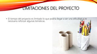 LIMITACIONES DEL PROYECTO
• El tiempo del proyecto es limitado lo que podría llegar a ser una dificultad si es
necesario reforzar algunas temáticas.
 
