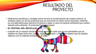RESULTADO DEL
PROYECTO
• Obtenemos beneficios y ventajas sobre minorar la contaminación de nuestro entorno, al
reutilizar cada uno de los productos que se consumen en dicho centro educativo. Además
es una alternativa para disminuir la basura y bajar un poco el impacto ambiental que nuestro
planeta esta sufriendo. El producto final del proyecto
• EL FESTIVAL DEL RECICLAJE es la
• creación de un espacio donde los niños expongan cada una de las actividades que se
realicen en clase como son; juegos, figuras, vestuario, y diferentes objetos que se puedan
elaborar con el material reciclado en el aula.
 