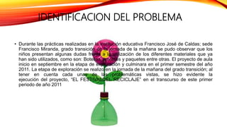 IDENTIFICACION DEL PROBLEMA
• Durante las prácticas realizadas en la institución educativa Francisco José de Caldas; sede
Francisco Miranda, grado transición de la jornada de la mañana se pudo observar que los
niños presentan algunas dudas frente a la utilización de los diferentes materiales que ya
han sido utilizados, como son: Botellas, envases y paquetes entre otras. El proyecto de aula
inicio en septiembre en la etapa de exploración y culminara en el primer semestre del año
2011. La etapa de exploración se realizo en la jornada de la mañana del grado transición; al
tener en cuenta cada unas de las problemáticas vistas, se hizo evidente la
ejecución del proyecto, “EL FESTIVALDEL RECICLAJE” en el transcurso de este primer
periodo de año 2011
 