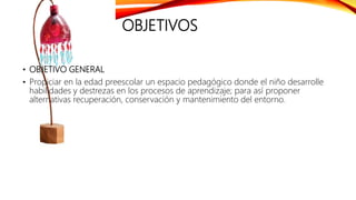 OBJETIVOS
• OBJETIVO GENERAL
• Propiciar en la edad preescolar un espacio pedagógico donde el niño desarrolle
habilidades y destrezas en los procesos de aprendizaje; para así proponer
alternativas recuperación, conservación y mantenimiento del entorno.
 