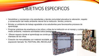 OBJETIVOS ESPECIFICOS
• Sensibilizar y concienciar a los estudiantes y demás comunidad educativa la valoración, respeto
y conservación del medio ambiente natural de la institución, familia y entorno.
• Brindar un ambiente de trabajo agradable a los estudiantes para favorecerlos procesos de
aprendizaje.
• Propiciar prácticas de enseñanza a los niños y niñas de la institución en el manejo y cuidado del
medio ambiente, mediante actividades lúdico-pedagógicas.
• Ofrecer espacio donde el aprendizaje se construya de manera lúdica, teniendo en cuenta los
intereses de los niños.
• Creación de manualidades con material reciclable, para tener como resultado un espacio de
exposición llamado “EL FESTIVAL DEL RECICLAJE”
 