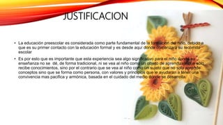 JUSTIFICACION
• La educación preescolar es considerada como parte fundamental de la formación del niño, debido a
que es su primer contacto con la educación formal y es desde aquí donde comenzará su recorrido
escolar
• Es por esto que es importante que esta experiencia sea algo significativo para el niño donde su
enseñanza no se dé, de forma tradicional, ni se vea al niño como un objeto de aprendizaje que solo
recibe conocimientos, sino por el contrario que se vea al niño como un sujeto que no solo aprende
conceptos sino que se forma como persona, con valores y principios que le ayudaran a tener una
convivencia mas pacifica y armónica, basada en el cuidado del medio donde se desarrolla.
 