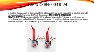 MARCO REFERENCIAL
• El modelo pedagógico al que se sustenta el siguiente proyecto va guiado al modelo utilizado
por la institución francisco de Paula Santander; MODELOPEDAGOGICO
CONTRUCTIVISTA que permita identificar el que hacer pedagógico de la institución, los
docentes se ven en la obligación de apropiarse de conceptos válidos y recurrentes, acordes
a las necesidades del contexto en que se desenvuelve la Comunidad Educativa.
 