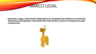MARCO LEGAL
• aprender y jugar, instrumento diagnóstico de competencias básicas en transición
elementos conceptuales, estructura del instrumento y marco conceptual de cada
componente
 