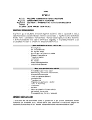 U de C
DIP 2013.1
Facultad FACULTAD DE DERECHO Y CIENCIAS POLITICAS
Programa: DERECHOMATUTINO Y VESPERTINO
Asignatura: Cód.4135007 y 4008507 Derecho Internacional Público 2013.1
Créditos: 3
DOCENTE: OSCAR MANUEL ARIZA OROZCO
OBJETIVOS DE FORMACIÓN
Se pretende que el estudiante al finalizar el periodo académico este en capacidad de resolver
problemas relacionados con el derecho internacional, reconocer su importancia en el contexto del
derecho interno y las relaciones internacionales y manejar los conceptos propios de la disciplina a
fin de hacer uso de ellos en el proceso formativo del pregrado y en el ejercicio profesional. Es por
lo que se hace necesario el conocimiento del derecho internacional.
COMPETENCIAS GENÉRICAS O BÁSICAS
 Investigativas
 De emprendimiento
 En segunda lengua
 Para la negociación y/o conciliación
 Planeación estratégica
 Trabajo en equipo
 Axiológicas
 En iniciativa
 Resolución de problemas
 Adaptabilidad y lealtad
COMPETENCIAS INSTITUCIONALES
 Sensibilidad y conciencia social
 Pertinencia y articulación con el entorno
 Compromiso institucional
 Visión de calidad académica
 Competitividad
 Transparencia
 Organización, planeación y control
 Toma de decisiones
 Autocontrol
 Iniciativa
 Negociación y solución de conflictos
 Aprendizaje permanente
 Preocupación por el orden y la calidad
MÉTODOS DE EVALUACIÓN
La evaluación ha sido considerada como un proceso en el que pueden identificarse distintos
Momentos que analizados en su conjunto sirven para establecer si el estudiante adquirió las
competencias necesarias. De esa manera, pueden identificarse tres modalidades de saber:
 