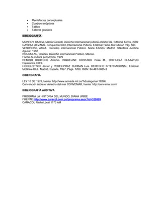  Mentefactos conceptuales
 Cuadros sinópticos
 Tablas
 Talleres grupales
BIBLIOGRAFÍA
MONROY CABRA, Marco Gerardo Derecho Internacional público edición 5ta, Editorial Temis, 2002
GAVIRIA LIÉVANO, Enrique Derecho Internacional Público, Editorial Temis 6ta Edición Pág. 503
VERDROSS, Alfred. Derecho Internacional Público. Sexta Edición, Madrid, Biblioteca Jurídica
Aguilar, 1982
ROUSSEAU, Charles. Derecho internacional Público. México.
Fondo de cultura económica, 1979
REMIRO BROTONS Antonio, RIQUELINE CORTADO Rosa M., ORIHUELA CLATAYUD
Esperanza, DIEZ-
HOCHLEITNER Javier y PEREZ-PRAT DURBAN Luis. DERECHO INTERNACIONAL, Editorial
McGraw-HILL, Madrid, España, 1997, Págs. 1269, ISBN: 84-481-0835-3
CIBERGRAFIA
LEY 10 DE 1978, fuente: http://www.armada.mil.co/?idcategoria=17896
Convención sobre el derecho del mar CONVEMAR, fuente: http://convemar.com/
BIBLIOGRAFÍA AUDITIVA
PROGRMA LA HISTORIA DEL MUNDO, DIANA URIBE
FUENTE:http://www.caracol.com.co/programa.aspx?id=320899
CARACOL Radio Local 1170 AM
 