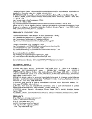 CAMARGO, Pedro Pablo, Tratado de derecho internacional público, editorial Leyer, tercera edición,
Bogotá D.C., Colombia, págs. 1127, ISBN: 950-690-579-9
GAVIRIA LIÉVANO, Enrique Derecho Internacional Público, Editorial Temis 6ta Edición Pág. 503
MONROY CABRA, Marco Gerardo Derecho Internacional público edición 5ta, Editorial Temis, 2002
LEY 10 DE 1978
http://www.armada.mil.co/?idcategoria=17896
Sentencia C- 400 de 1998
http://www.notinet.com.co/serverfiles/servicios/archivos/constitucionales/C-400-98.HTM
ARIZA OROZCO, Oscar Manuel, Conflicto colombo- nicaragüense – resultado de investigación del
Grupo de investigación conflictos internacionales “Indalecio Liévano Aguirre”-, inicio 2004 y finalizo
2008: Cartagena de Indias, Bolívar, Colombia.
CIBERGRAFIA COMPLEMENTARIA
Tratado interamericano sobre derecho de Asilo (Sentencia C-186/96)
http://www.secretariasenado.gov.co/leyes/SC186_96.HTM
http://www.oas.org/juridico/spanish/Tratados/a-46.html
http://www.unhchr.ch/spanish/html/menu3/b/o_asylum_sp.htm
Convención de Viena sobre los tratados, 1969
http://www.cajpe.org.pe/rij/BASES/Sinternacional/convencionviena.htm
Convención de Viena sobre los tratados, 1986
http://www.parlamento.gub.uy/htmlstat/pl/convenciones/conv16173.htm
Convención de Ginebra de 1958
http://untreaty.un.org/cod/avl/pdf/ha/gclos/gclos_s.pdf
http://noticias.juridicas.com/base_datos/Admin/cgpc.html
Convención sobre el derecho del mar de CONVEMAR http://convemar.com/
BIBLIOGRAFIA GENERAL
REMIRO BROTONS Antonio, RIQUELINE CORTADO Rosa M., ORIHUELA CLATAYUD
Esperanza, DIEZ-HOCHLEITNER Javier y PEREZ-PRAT DURBAN Luis. DERECHO
INTERNACIONAL, Editorial McGraw-HILL, Madrid, España, 1997, Págs. 1269, ISBN: 84-481-0835-3.
LOZANO SIMONELLI, Alberto, San Andrés, Providencia, la Amenaza de Nicaragua, Universidad
Jorge Tadeo Lozano, Bogotá, 2002
SIMONELLI, Alberto Lozano. La sentencia inejecutable, la demanda de nicaragua contra Colombia,
Colombia y la corte internacional de justicia, Pontificia Universidad Javeriana, Facultad de Ciencias
Jurídicas, N°1, junio 2003, ISBN: 1692-8156
SORENSEN, Max, Manual de derecho internacional, Fondo de cultura económica, México, D.F.,
2004, págs. 779, ISBN: 968-16-0216-1
QUINTANA, Juan José. Le procedimiento contencioso ante la corte internacional de justicia,
Bogotá, biblioteca Universidad Sergio Arboleda, primera edición 2001.
VERDROSS, Alfred. Derecho Internacional Público. Sexta Edición, Madrid, Biblioteca Jurídica
Aguilar, 1982
ROUSSEAU, Charles. Derecho internacional Público. México. Fondo de cultura económica, 1979
CIBERGRAFIA
ONU: http://www.cinu.org.mx/onu/onu.htm
UNESCO: http://portal.unesco.org
ACNUR: http://www.acnur.org/
UNICEF: http://www.unicef.org/spanish/
FAO: http://www.fao.org/index_ES.htm
CEPAL: http://www.eclac.org/
 