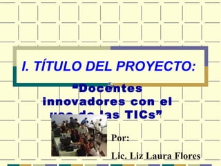 I. TÍTULO DEL PROYECTO:
“Docentes
innovadores con el
uso de las TICs”
Por:
Lic. Liz Laura Flores
 