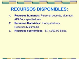 RECURSOS DISPONIBLES:
1. Recursos humanos: Personal docente, alumnos,
APAFA, capacitadores.
2. Recursos Materiales: Computadoras,
Recursos Multimedia
3. Recursos económicos: S/. 1,000.00 Soles.
 