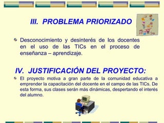 III. PROBLEMA PRIORIZADO
Desconocimiento y desinterés de los docentes
en el uso de las TICs en el proceso de
enseñanza – aprendizaje.
IV. JUSTIFICACIÓN DEL PROYECTO:
El proyecto motiva a gran parte de la comunidad educativa a
emprender la capacitación del docente en el campo de las TICs. De
esta forma, sus clases serán más dinámicas, despertando el interés
del alumno.
 