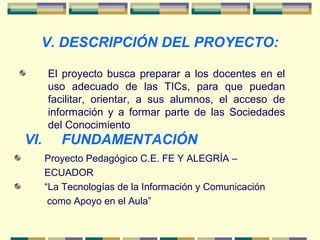 V. DESCRIPCIÓN DEL PROYECTO:
El proyecto busca preparar a los docentes en el
uso adecuado de las TICs, para que puedan
facilitar, orientar, a sus alumnos, el acceso de
información y a formar parte de las Sociedades
del Conocimiento
VI. FUNDAMENTACIÓN
Proyecto Pedagógico C.E. FE Y ALEGRÍA –
ECUADOR
“La Tecnologías de la Información y Comunicación
como Apoyo en el Aula”
 