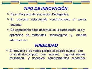 Es un Proyecto de Innovación Pedagógica.
El proyecto esta dirigido concretamente al sector
docente
Se capacitarán a los docentes en la elaboración, uso y
aplicación de materiales tecnológicos y medios
informáticos.
TIPO DE INNOVACIÓN
VIABILIDAD
El proyecto si es viable porque el colegio cuenta con
una sala de cómputo con Internet, algunos medios
multimedia y docentes comprometidos al cambio.
 