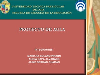 UNIVERSIDAD TECNICA PARTICULAR   DE LOJA  ESCUELA DE CIENCIAS DE LA EDUCACIÓN PROYECTO DE AULA INTEGRANTES: MARIANA SOLANO PINZÓN ALICIA CAPA ALVARADO JAIME GERMÁN GUAMÁN 