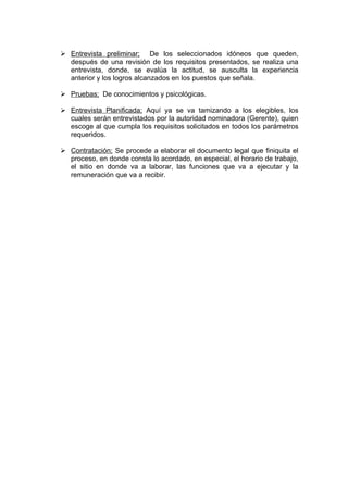 Entrevista preliminar; De los seleccionados idóneos que queden,
  después de una revisión de los requisitos presentados, se realiza una
  entrevista, donde, se evalúa la actitud, se ausculta la experiencia
  anterior y los logros alcanzados en los puestos que señala.

 Pruebas; De conocimientos y psicológicas.

 Entrevista Planificada; Aquí ya se va tamizando a los elegibles, los
  cuales serán entrevistados por la autoridad nominadora (Gerente), quien
  escoge al que cumpla los requisitos solicitados en todos los parámetros
  requeridos.

 Contratación; Se procede a elaborar el documento legal que finiquita el
  proceso, en donde consta lo acordado, en especial, el horario de trabajo,
  el sitio en donde va a laborar, las funciones que va a ejecutar y la
  remuneración que va a recibir.
 