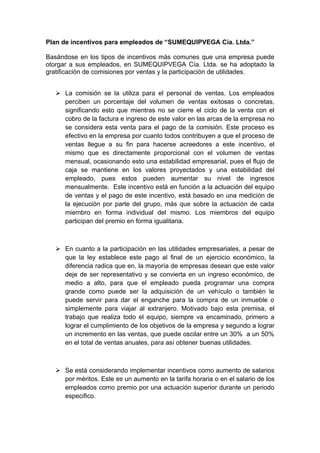 Plan de incentivos para empleados de “SUMEQUIPVEGA Cía. Ltda.”

Basándose en los tipos de incentivos más comunes que una empresa puede
otorgar a sus empleados, en SUMEQUIPVEGA Cía. Ltda. se ha adoptado la
gratificación de comisiones por ventas y la participación de utilidades.


    La comisión se la utiliza para el personal de ventas. Los empleados
     perciben un porcentaje del volumen de ventas exitosas o concretas,
     significando esto que mientras no se cierre el ciclo de la venta con el
     cobro de la factura e ingreso de este valor en las arcas de la empresa no
     se considera esta venta para el pago de la comisión. Este proceso es
     efectivo en la empresa por cuanto todos contribuyen a que el proceso de
     ventas llegue a su fin para hacerse acreedores a este incentivo, el
     mismo que es directamente proporcional con el volumen de ventas
     mensual, ocasionando esto una estabilidad empresarial, pues el flujo de
     caja se mantiene en los valores proyectados y una estabilidad del
     empleado, pues estos pueden aumentar su nivel de ingresos
     mensualmente. Este incentivo está en función a la actuación del equipo
     de ventas y el pago de este incentivo, está basado en una medición de
     la ejecución por parte del grupo, más que sobre la actuación de cada
     miembro en forma individual del mismo. Los miembros del equipo
     participan del premio en forma igualitaria.



    En cuanto a la participación en las utilidades empresariales, a pesar de
     que la ley establece este pago al final de un ejercicio económico, la
     diferencia radica que en, la mayoría de empresas desean que este valor
     deje de ser representativo y se convierta en un ingreso económico, de
     medio a alto, para que el empleado pueda programar una compra
     grande como puede ser la adquisición de un vehículo o también le
     puede servir para dar el enganche para la compra de un inmueble o
     simplemente para viajar al extranjero. Motivado bajo esta premisa, el
     trabajo que realiza todo el equipo, siempre va encaminado, primero a
     lograr el cumplimiento de los objetivos de la empresa y segundo a lograr
     un incremento en las ventas, que puede oscilar entre un 30% a un 50%
     en el total de ventas anuales, para así obtener buenas utilidades.



    Se está considerando implementar incentivos como aumento de salarios
     por méritos. Este es un aumento en la tarifa horaria o en el salario de los
     empleados como premio por una actuación superior durante un periodo
     especifico.
 