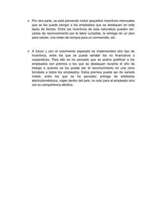  Por otra parte, se está pensando incluir pequeños incentivos mensuales
  que se les puede otorgar a los empleados que se destaquen en este
  lapso de tiempo. Entre los incentivos de esta naturaleza pueden ser:
  cartas de reconocimiento por la labor cumplida, la entrega de un plan
  para celular, una orden de compra para un comisariato, etc.



 A futuro y con el crecimiento esperado se implementará otro tipo de
  incentivos, entre los que se puede señalar los no financieros o
  corporativos. Para ello se ha pensado que se podría gratificar a los
  empleados con premios a los que se destaquen durante el año de
  trabajo a quienes se los puede dar el reconocimiento en una cena
  brindada a todos los empleados. Estos premios puede ser de variada
  índole, entre los que se ha pensado: entrega de artefactos
  electrodomésticos, viajes dentro del país, no solo para el empleado sino
  con su compañero/a afectiva.
 