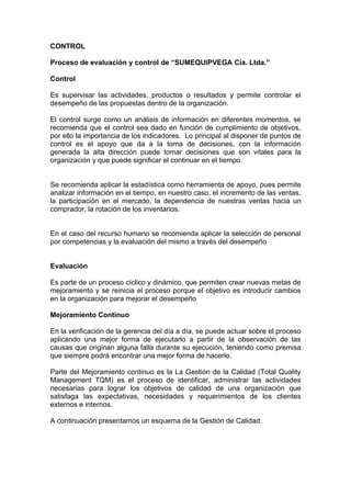 CONTROL

Proceso de evaluación y control de “SUMEQUIPVEGA Cía. Ltda.”

Control

Es supervisar las actividades, productos o resultados y permite controlar el
desempeño de las propuestas dentro de la organización.

El control surge como un análisis de información en diferentes momentos, se
recomienda que el control sea dado en función de cumplimiento de objetivos,
por ello la importancia de los indicadores. Lo principal al disponer de puntos de
control es el apoyo que da a la toma de decisiones, con la información
generada la alta dirección puede tomar decisiones que son vitales para la
organización y que puede significar el continuar en el tiempo.


Se recomienda aplicar la estadística como herramienta de apoyo, pues permite
analizar información en el tiempo, en nuestro caso, el incremento de las ventas,
la participación en el mercado, la dependencia de nuestras ventas hacia un
comprador, la rotación de los inventarios.


En el caso del recurso humano se recomienda aplicar la selección de personal
por competencias y la evaluación del mismo a través del desempeño


Evaluación

Es parte de un proceso cíclico y dinámico, que permiten crear nuevas metas de
mejoramiento y se reinicia el proceso porque el objetivo es introducir cambios
en la organización para mejorar el desempeño

Mejoramiento Continuo

En la verificación de la gerencia del día a día, se puede actuar sobre el proceso
aplicando una mejor forma de ejecutarlo a partir de la observación de las
causas que originan alguna falla durante su ejecución, teniendo como premisa
que siempre podrá encontrar una mejor forma de hacerlo.

Parte del Mejoramiento continuo es la La Gestión de la Calidad (Total Quality
Management TQM) es el proceso de identificar, administrar las actividades
necesarias para lograr los objetivos de calidad de una organización que
satisfaga las expectativas, necesidades y requerimientos de los clientes
externos e internos.

A continuación presentamos un esquema de la Gestión de Calidad.
 