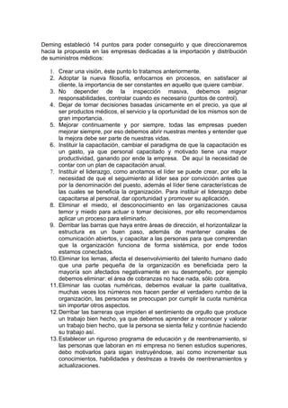 Deming estableció 14 puntos para poder conseguirlo y que direccionaremos
hacia la propuesta en las empresas dedicadas a la importación y distribución
de suministros médicos:

   1. Crear una visión, éste punto lo tratamos anteriormente.
   2. Adoptar la nueva filosofía, enfocarnos en procesos, en satisfacer al
       cliente, la importancia de ser constantes en aquello que quiere cambiar.
   3. No depender de la inspección masiva, debemos asignar
       responsabilidades, controlar cuando es necesario (puntos de control).
   4. Dejar de tomar decisiones basadas únicamente en el precio, ya que al
       ser productos médicos, el servicio y la oportunidad de los mismos son de
       gran importancia.
   5. Mejorar continuamente y por siempre, todas las empresas pueden
       mejorar siempre, por eso debemos abrir nuestras mentes y entender que
       la mejora debe ser parte de nuestras vidas.
   6. Instituir la capacitación, cambiar el paradigma de que la capacitación es
       un gasto, ya que personal capacitado y motivado tiene una mayor
       productividad, ganando por ende la empresa. De aquí la necesidad de
       contar con un plan de capacitación anual.
   7. Instituir el liderazgo, como anotamos el líder se puede crear, por ello la
       necesidad de que el seguimiento al líder sea por convicción antes que
       por la denominación del puesto, además el líder tiene características de
       las cuales se beneficia la organización. Para instituir el liderazgo debe
       capacitarse al personal, dar oportunidad y promover su aplicación.
   8. Eliminar el miedo, el desconocimiento en las organizaciones causa
       temor y miedo para actuar o tomar decisiones, por ello recomendamos
       aplicar un proceso para eliminarlo.
   9. Derribar las barras que haya entre áreas de dirección, el horizontalizar la
       estructura es un buen paso, además de mantener canales de
       comunicación abiertos, y capacitar a las personas para que comprendan
       que la organización funciona de forma sistémica, por ende todos
       estamos conectados.
   10. Eliminar los lemas, afecta el desenvolvimiento del talento humano dado
       que una parte pequeña de la organización es beneficiada pero la
       mayoría son afectados negativamente en su desempeño, por ejemplo
       debemos eliminar: el área de cobranzas no hace nada, sólo cobra.
   11. Eliminar las cuotas numéricas, debemos evaluar la parte cualitativa,
       muchas veces los números nos hacen perder el verdadero rumbo de la
       organización, las personas se preocupan por cumplir la cuota numérica
       sin importar otros aspectos.
   12. Derribar las barreras que impiden el sentimiento de orgullo que produce
       un trabajo bien hecho, ya que debemos aprender a reconocer y valorar
       un trabajo bien hecho, que la persona se sienta feliz y continúe haciendo
       su trabajo así.
   13. Establecer un riguroso programa de educación y de reentrenamiento, si
       las personas que laboran en mi empresa no tienen estudios superiores,
       debo motivarlos para sigan instruyéndose, así como incrementar sus
       conocimientos, habilidades y destrezas a través de reentrenamientos y
       actualizaciones.
 