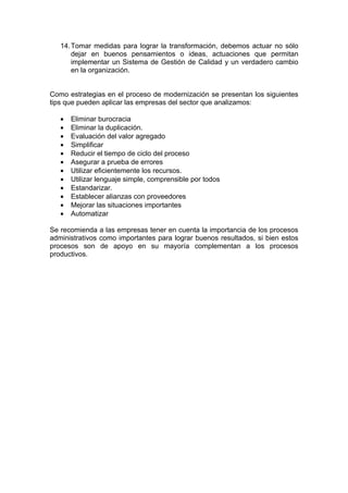 14. Tomar medidas para lograr la transformación, debemos actuar no sólo
       dejar en buenos pensamientos o ideas, actuaciones que permitan
       implementar un Sistema de Gestión de Calidad y un verdadero cambio
       en la organización.


Como estrategias en el proceso de modernización se presentan los siguientes
tips que pueden aplicar las empresas del sector que analizamos:

   •   Eliminar burocracia
   •   Eliminar la duplicación.
   •   Evaluación del valor agregado
   •   Simplificar
   •   Reducir el tiempo de ciclo del proceso
   •   Asegurar a prueba de errores
   •   Utilizar eficientemente los recursos.
   •   Utilizar lenguaje simple, comprensible por todos
   •   Estandarizar.
   •   Establecer alianzas con proveedores
   •   Mejorar las situaciones importantes
   •   Automatizar

Se recomienda a las empresas tener en cuenta la importancia de los procesos
administrativos como importantes para lograr buenos resultados, si bien estos
procesos son de apoyo en su mayoría complementan a los procesos
productivos.
 
