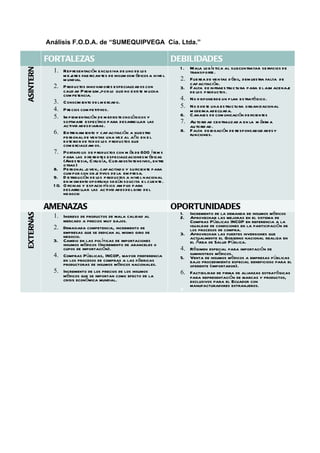 Análisis F.O.D.A. de “SUMEQUIPVEGA Cía. Ltda.”

           FORTALEZAS                                                       DEBILIDADES
                                                                                   Mala log ís tica al subcontratar se rvicios de
ASINTERN



                                                                              1.
             1. Representación exclusiva de uno de los                             transporte .
                    mej  ores fab rican tes de insum os m édicos a nive l
                    m undial.                                                 2.   Fue rza de ventas d ébil, dem uestra falta de
                                                                                   capacitación.
             2.     P roductos innovadores especializad os con                3.   Falta de in frae s tructu ra para e l alm acenaj
                                                                                                                                  e
                    calid ad P rem ium ,por lo que no existe m ucha                de los p roductos.
                    com petencia.
                                                                              4.   No d isponerde un p lan estratégico.
             3.     Conocim iento de l m e rcado.
                                                                              5.   No exis te una estructu ra organizacional
             4.     P re cios com petitivos.                                       m oderna adecuada.
             5.     Im pl entación de m edios te cnológicos y
                         em                                                   6.   C anales de com unicación de ficientes
                    software específico para desarro llar las                 7.   Au to rid ad centralizad a en la m áxim a
                    activid ades d iarias.                                         au to rid ad .
             6.     Entre nam iento y capacitación a nuestro                  8.   Falta de l  egación de re sponsabilid ades y
                    pe rsonal de ventas una vez al año en e l                      funciones.
                    exte rio r de tod os los p roductos que
                    com ercializam os.
             7.     Portafo lio de p roductos con m ás de 600 í tem s
                    para las d ife rentes especializaciones m édicas
                    (Anestesia, C irug ía, Cuidados In tensivos, entre
                    otras )
             8.     Pe rsonal jo ve n, capacitad o y suficiente para
                    cum plir con ob j tivos de la em pr
                                      e                  esa.
             9.     D istribución de los p roductos a nive l nacional
                    en m om ento oportuno según solicita e l cliente .
             1 0.   O ficinas y espacio físico am p lio para
                    desarro llar las activid ades de l giro de l
                    negocio

           AMENAZAS                                                         OPORTUNIDADES
                                                                                 Incremento de la demanda de insumos médicos
EXTERNAS




                                                                              1.
             1. Ingreso de productos de mala calidad al                       2. Aprovechar las mejoras en el sistema de
                    mercado a precios muy bajos.                                 Compras Públicas INCOP en referencia a la
             2. Demasiada competencia, incremento de                             igualdad de condiciones en la participación de
                empresas que se dedican al mismo giro de                         los procesos de compra.
                negocio.                                                      3. Aprovechar las fuertes inversiones que
             3. Cambio en las políticas de importaciones                         actualmente el Gobierno nacional realiza en
                                                                                 el Área de Salud Pública.
                insumos médicos (Incremento de aranceles o
                cupos de importación).                                        4. Régimen especial para importación de
             4. Compras Públicas, INCOP, mayor preferencia                       suministros médicos.
                en los procesos de compras a las fábricas                     5. Venta de insumos médicos a empresas públicas
                productoras de insumos médicos nacionales.                       bajo procedimiento especial beneficioso para el
                                                                                 oferente (importador).
             5. Incremento de los precios de los insumos                      6. Factibilidad de firma de alianzas estratégicas
                médicos que se importan como efecto de la                        para representación de marcas y productos,
                crisis económica mundial.                                        exclusivos para el Ecuador con
                                                                                 manufacturadores extranjeros.
                                                                              7.
 